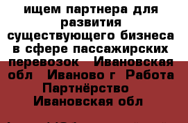 ищем партнера для развития существующего бизнеса в сфере пассажирских перевозок - Ивановская обл., Иваново г. Работа » Партнёрство   . Ивановская обл.